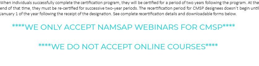 When individuals successfully complete the certification program, they will be certified for a period of two years following the program. At the end of that time, they must be re-certified for successive two-year periods. The recertification period for CMSP designees doesn’t begin until January 1 of the year following the receipt of the designation. See complete recertification details and downloadable forms below. ****WE ONLY ACCEPT NAMSAP WEBINARS FOR CMSP**** ****WE DO NOT ACCEPT ONLINE COURSES**** 